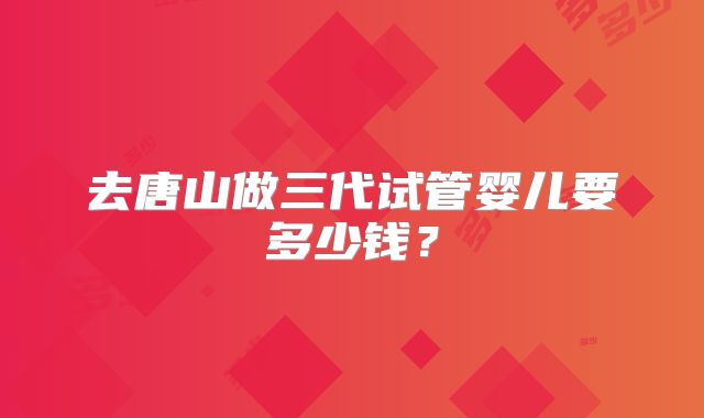 去唐山做三代试管婴儿要多少钱？