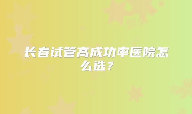 长春试管高成功率医院怎么选？