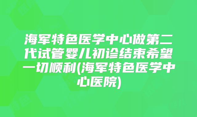 海军特色医学中心做第二代试管婴儿初诊结束希望一切顺利(海军特色医学中心医院)