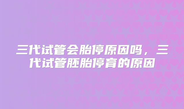 三代试管会胎停原因吗，三代试管胚胎停育的原因