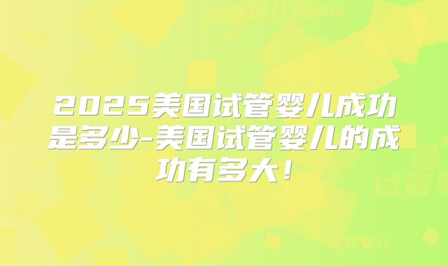 2025美国试管婴儿成功是多少-美国试管婴儿的成功有多大！