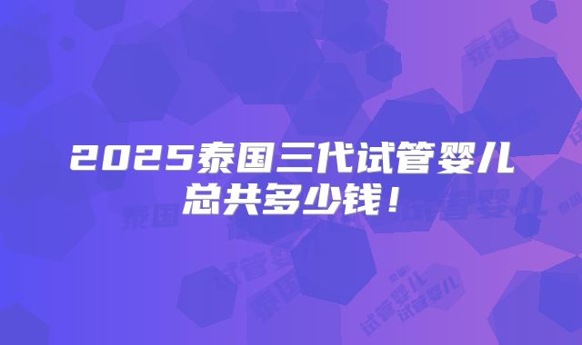 2025泰国三代试管婴儿总共多少钱！