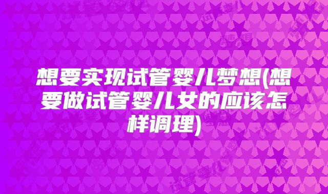 想要实现试管婴儿梦想(想要做试管婴儿女的应该怎样调理)
