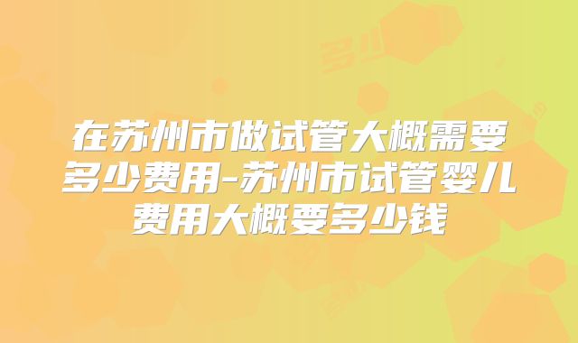 在苏州市做试管大概需要多少费用-苏州市试管婴儿费用大概要多少钱