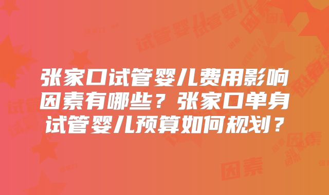 张家口试管婴儿费用影响因素有哪些？张家口单身试管婴儿预算如何规划？