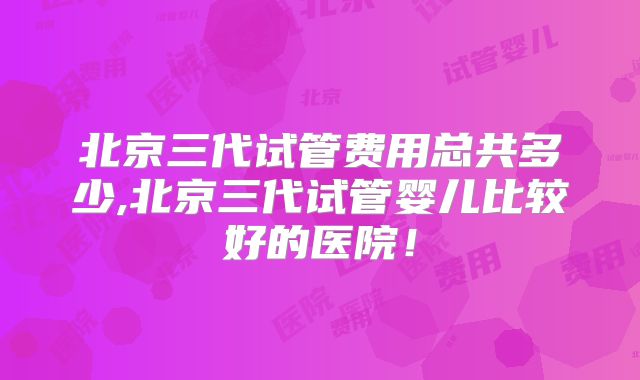 北京三代试管费用总共多少,北京三代试管婴儿比较好的医院!