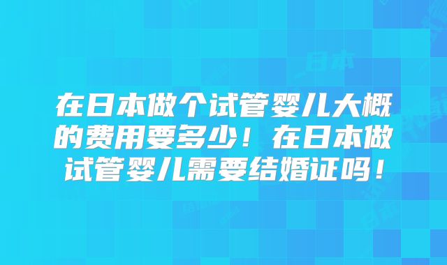 在日本做个试管婴儿大概的费用要多少！在日本做试管婴儿需要结婚证吗！