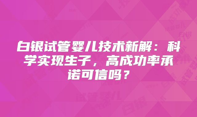 白银试管婴儿技术新解:科学实现生子,高成功率承诺可信吗?