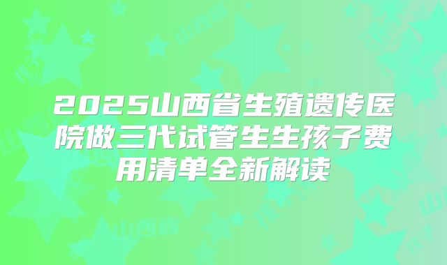 2025山西省生殖遗传医院做三代试管生生孩子费用清单全新解读