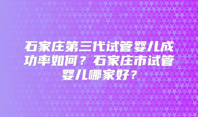 石家庄第三代试管婴儿成功率如何？石家庄市试管婴儿哪家好？