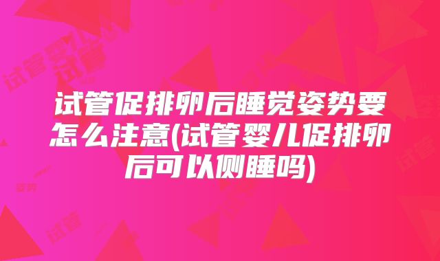 试管促排卵后睡觉姿势要怎么注意(试管婴儿促排卵后可以侧睡吗)