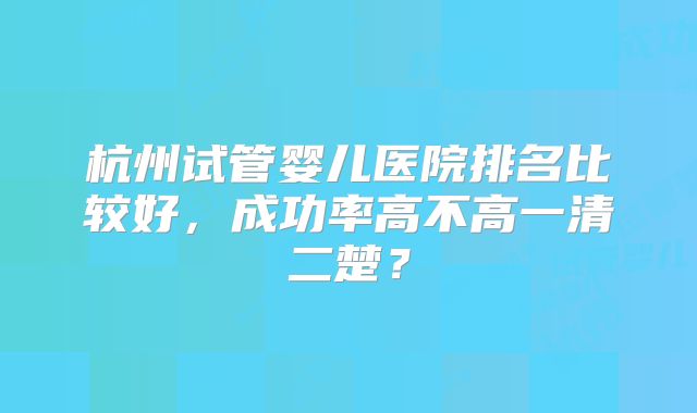 杭州试管婴儿医院排名比较好,成功率高不高一清二楚?
