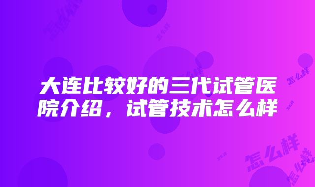 大连比较好的三代试管医院介绍,试管技术怎么样
