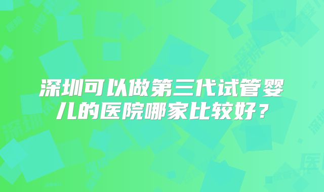 深圳可以做第三代试管婴儿的医院哪家比较好？