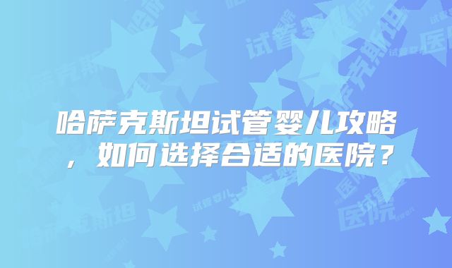 哈萨克斯坦试管婴儿攻略，如何选择合适的医院？