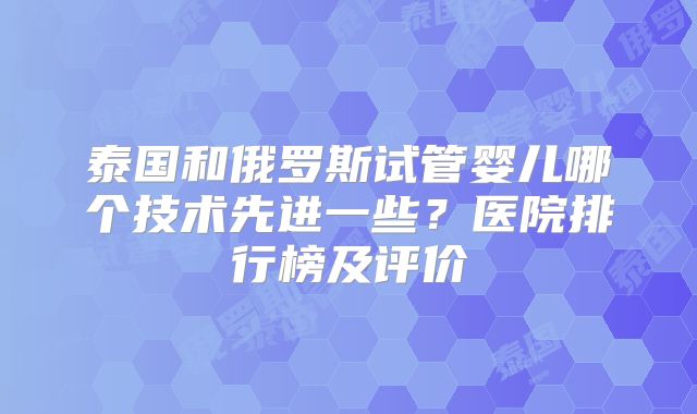 泰国和俄罗斯试管婴儿哪个技术先进一些？医院排行榜及评价