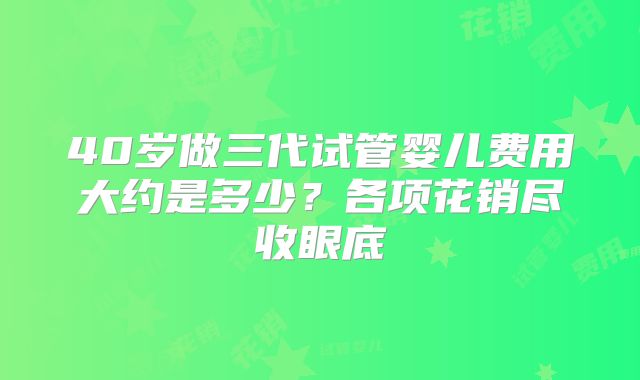 40岁做三代试管婴儿费用大约是多少？各项花销尽收眼底