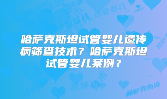 哈萨克斯坦试管婴儿遗传病筛查技术？哈萨克斯坦试管婴儿案例？