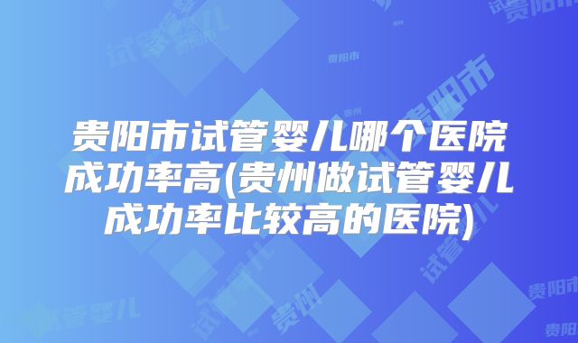 贵阳市试管婴儿哪个医院成功率高(贵州做试管婴儿成功率比较高的医院)