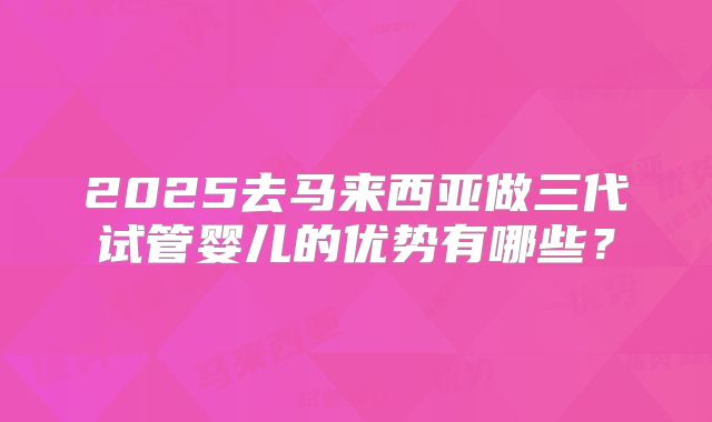 2025去马来西亚做三代试管婴儿的优势有哪些？