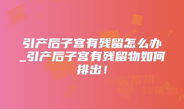 引产后子宫有残留怎么办_引产后子宫有残留物如何排出！