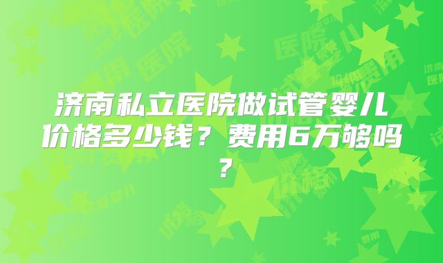 济南私立医院做试管婴儿价格多少钱？费用6万够吗？