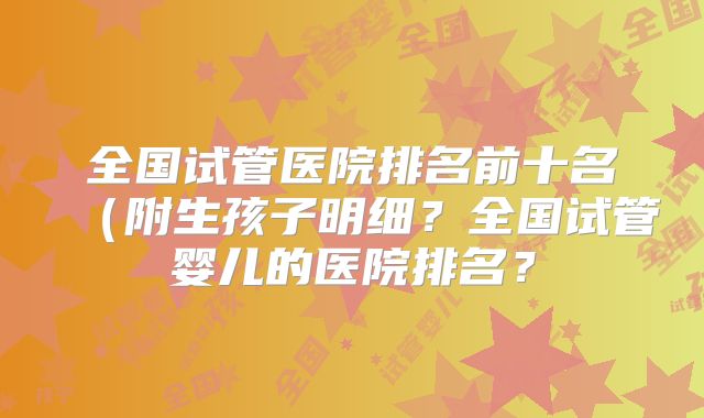 全国试管医院排名前十名(附生孩子明细?全国试管婴儿的医院排名?