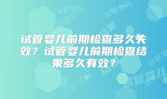 试管婴儿前期检查多久失效？试管婴儿前期检查结果多久有效？
