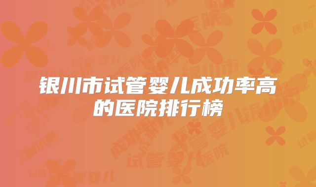 银川市试管婴儿成功率高的医院排行榜