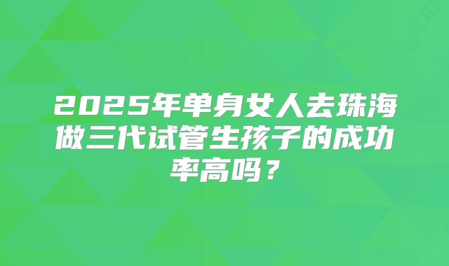 2025年单身女人去珠海做三代试管生孩子的成功率高吗？