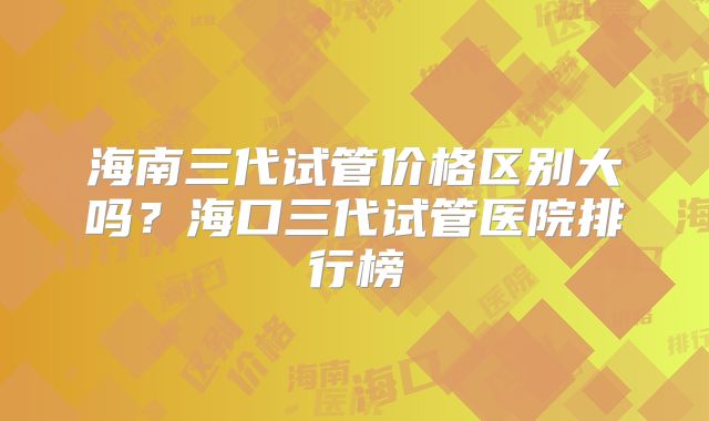 海南三代试管价格区别大吗？海口三代试管医院排行榜