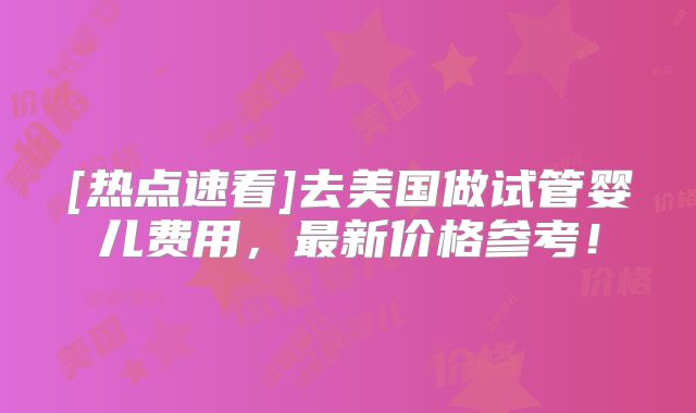 [热点速看]去美国做试管婴儿费用，最新价格参考！