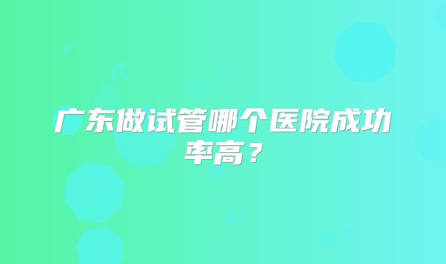 广东做试管哪个医院成功率高?