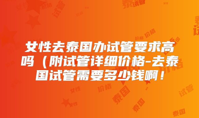 女性去泰国办试管要求高吗（附试管详细价格-去泰国试管需要多少钱啊！