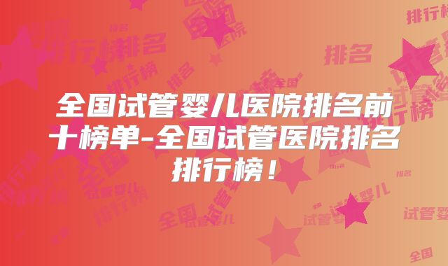 全国试管婴儿医院排名前十榜单-全国试管医院排名排行榜!
