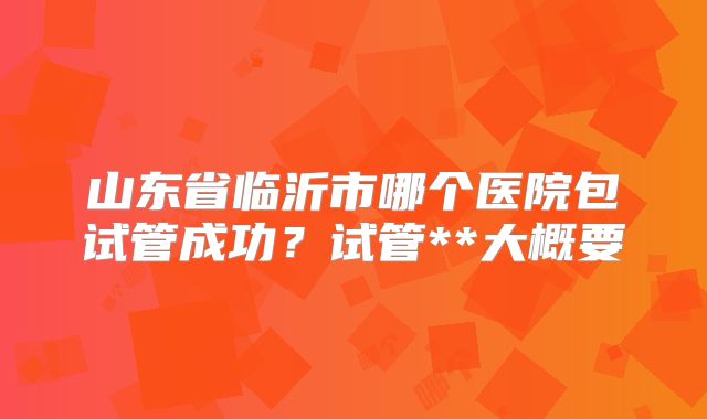 山东省临沂市哪个医院包试管成功?试管**大概要