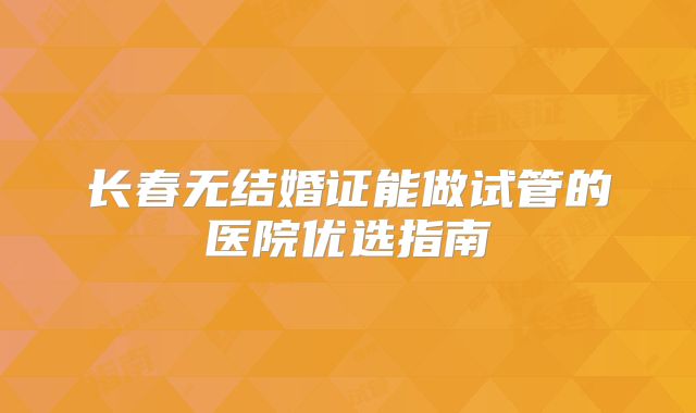 长春无结婚证能做试管的医院优选指南