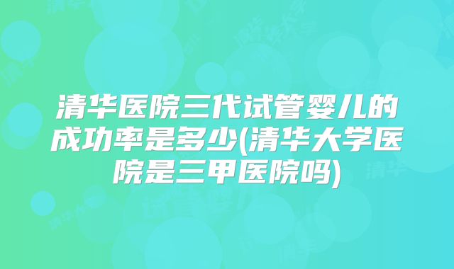 清华医院三代试管婴儿的成功率是多少(清华大学医院是三甲医院吗)