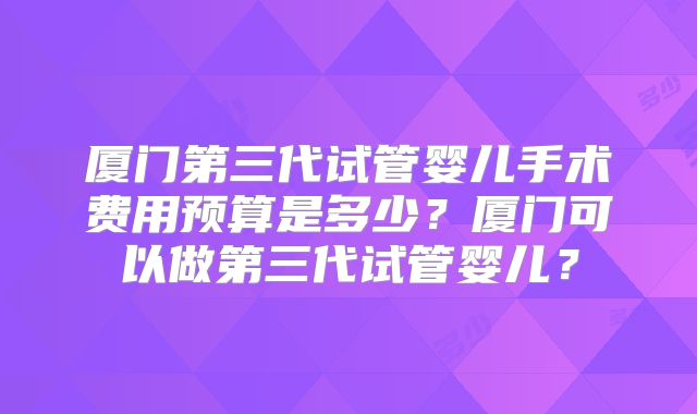 厦门第三代试管婴儿手术费用预算是多少？厦门可以做第三代试管婴儿？