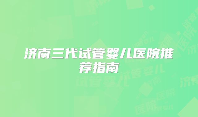 济南三代试管婴儿医院推荐指南