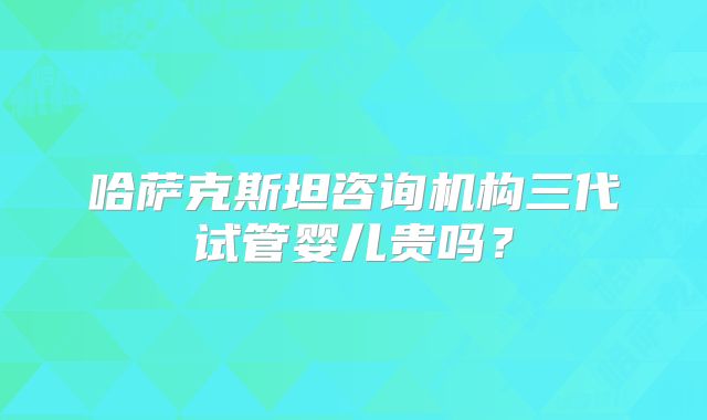 哈萨克斯坦咨询机构三代试管婴儿贵吗?