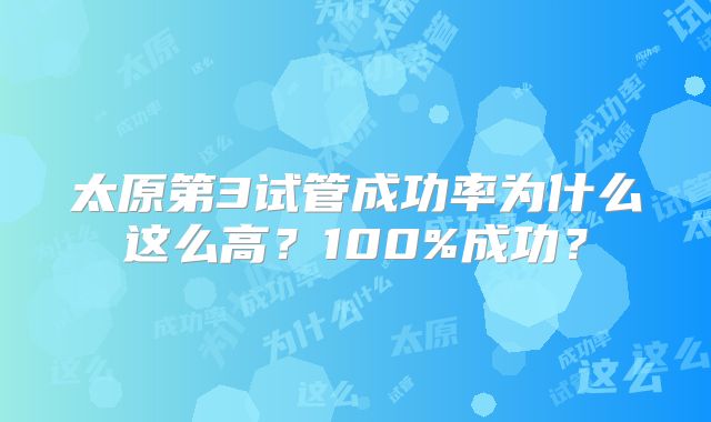 太原第3试管成功率为什么这么高？100%成功？