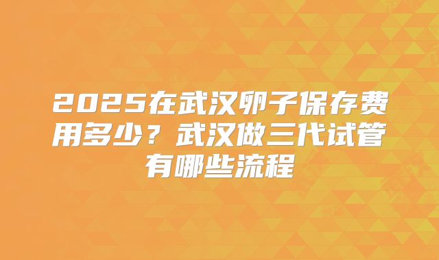 2025在武汉卵子保存费用多少?武汉做三代试管有哪些流程