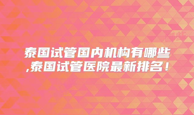 泰国试管国内机构有哪些,泰国试管医院最新排名!