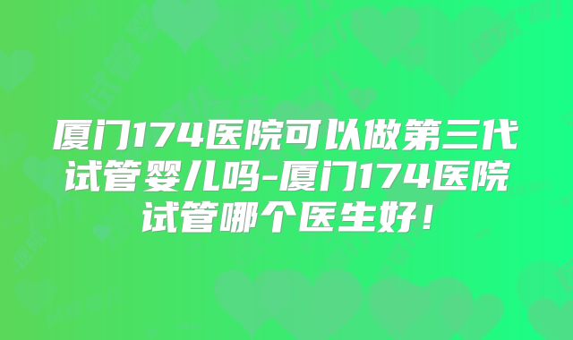 厦门174医院可以做第三代试管婴儿吗-厦门174医院试管哪个医生好！