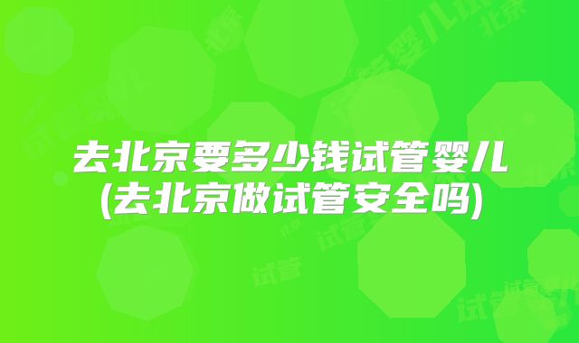 去北京要多少钱试管婴儿(去北京做试管安全吗)