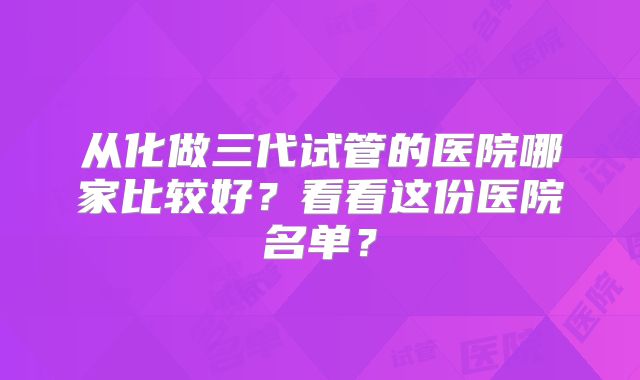 从化做三代试管的医院哪家比较好?看看这份医院名单?