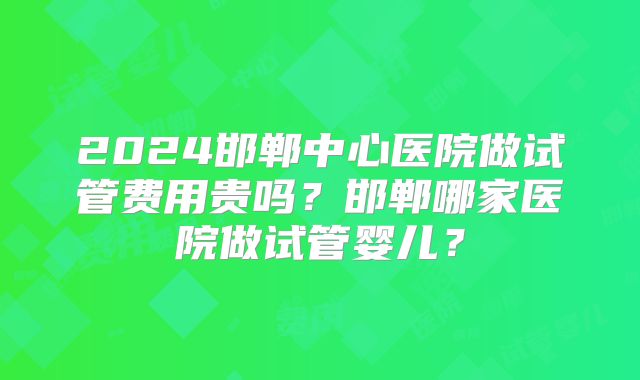 2024邯郸中心医院做试管费用贵吗?邯郸哪家医院做试管婴儿?