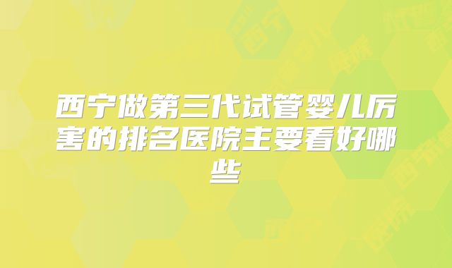 西宁做第三代试管婴儿厉害的排名医院主要看好哪些