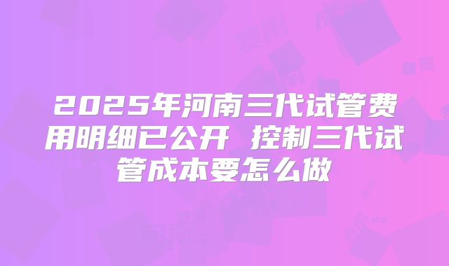 2025年河南三代试管费用明细已公开 控制三代试管成本要怎么做